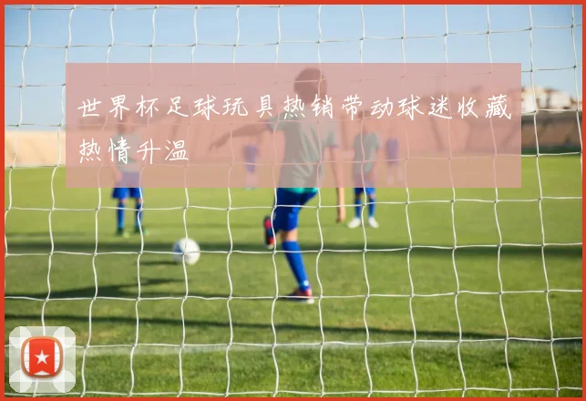世界杯足球玩具热销带动球迷收藏热情升温