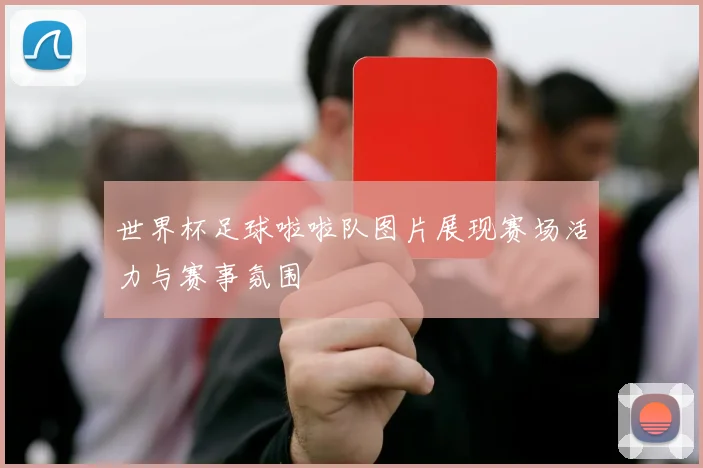 世界杯足球啦啦队图片展现赛场活力与赛事氛围