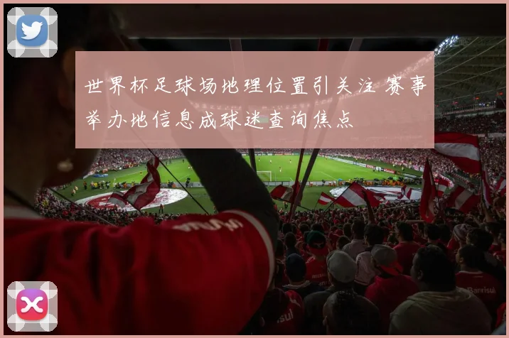 世界杯足球场地理位置引关注 赛事举办地信息成球迷查询焦点