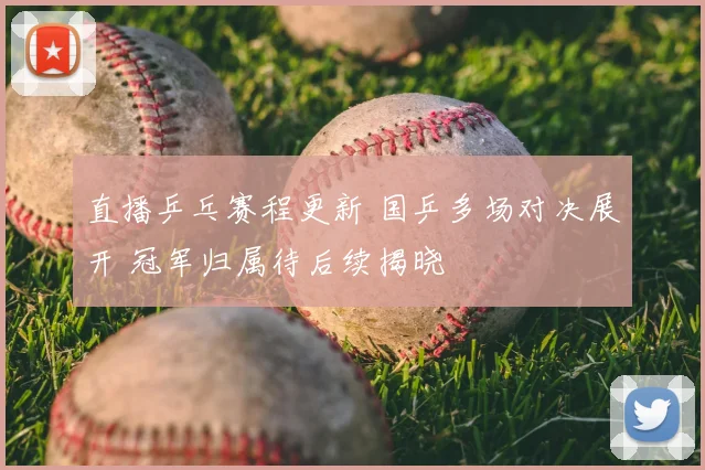 直播乒乓赛程更新 国乒多场对决展开 冠军归属待后续揭晓