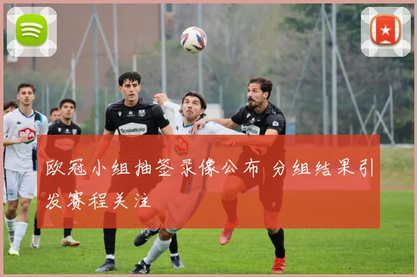 欧冠小组抽签录像公布 分组结果引发赛程关注
