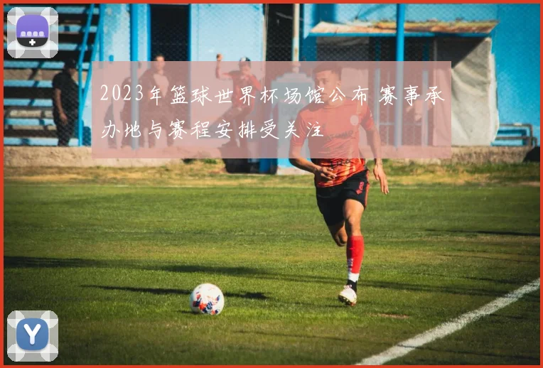 2023年篮球世界杯场馆公布 赛事承办地与赛程安排受关注