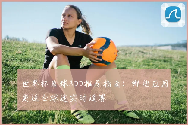 世界杯看球App推荐指南:哪些应用更适合球迷实时追赛
