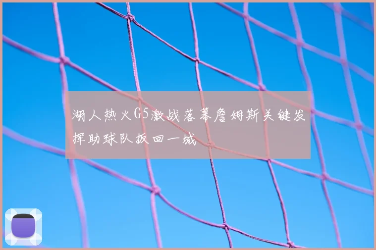 湖人热火G5激战落幕詹姆斯关键发挥助球队扳回一城