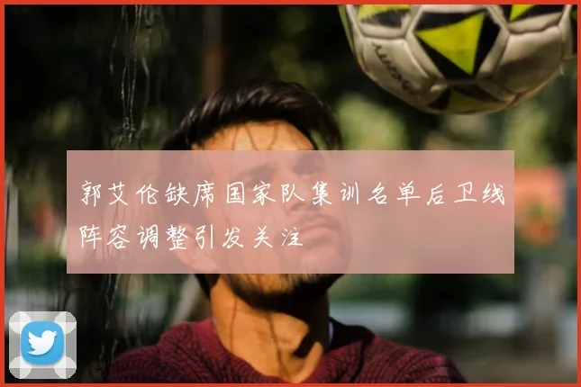 郭艾伦缺席国家队集训名单后卫线阵容调整引发关注