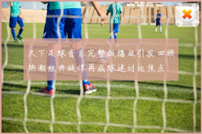 天下足球音乐完整版播放引发回顾热潮经典旋律再成球迷讨论焦点