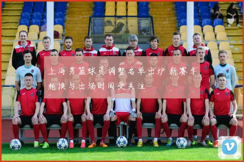 上海男篮球员调整名单出炉 新赛季轮换与出场时间受关注