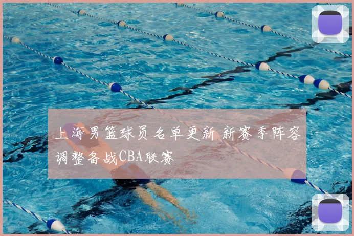 上海男篮球员名单更新 新赛季阵容调整备战CBA联赛