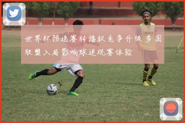 世界杯预选赛转播权竞争升级 多国联盟入局影响球迷观赛体验