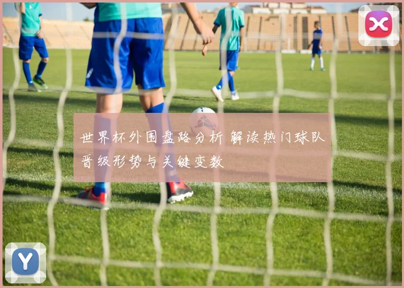 世界杯外围盘路分析 解读热门球队晋级形势与关键变数