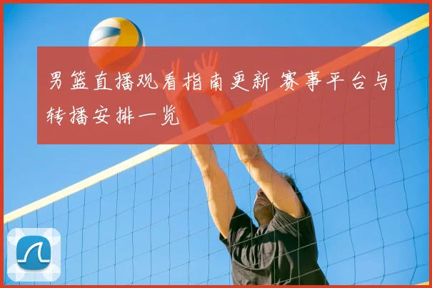 男篮直播观看指南更新 赛事平台与转播安排一览