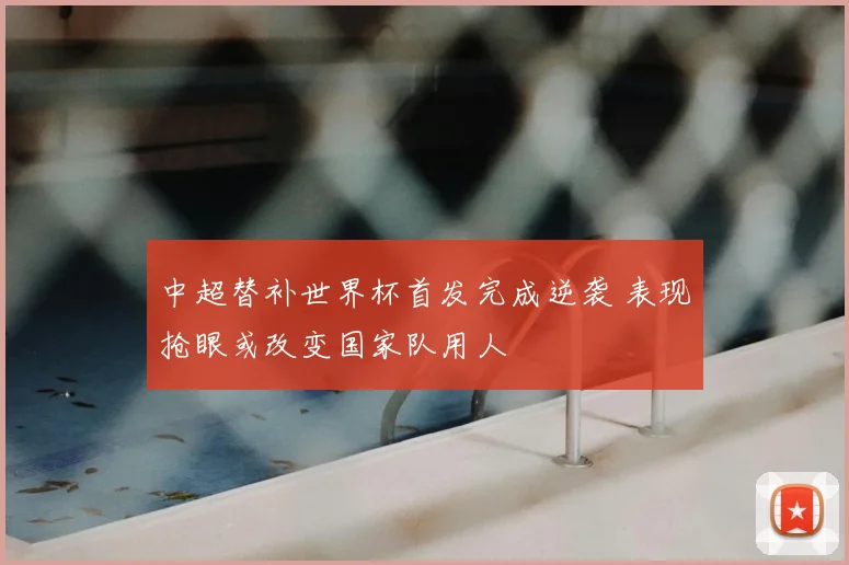 中超替补世界杯首发完成逆袭 表现抢眼或改变国家队用人