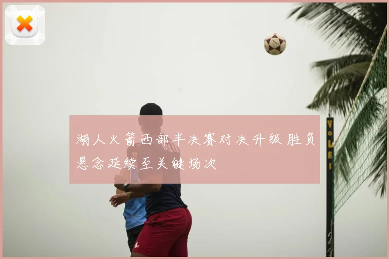 湖人火箭西部半决赛对决升级 胜负悬念延续至关键场次