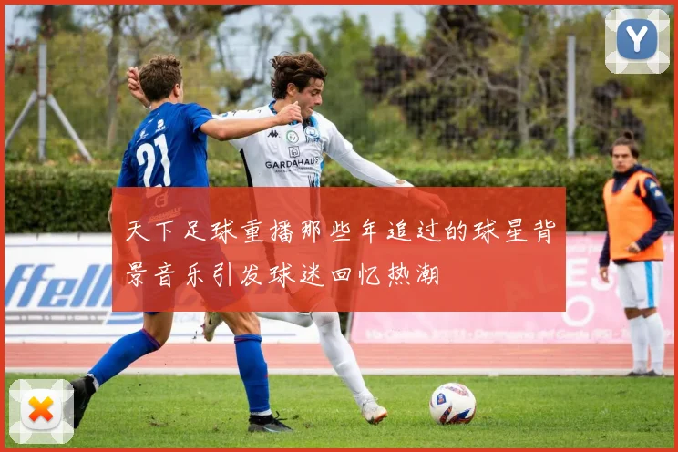 天下足球重播那些年追过的球星背景音乐引发球迷回忆热潮