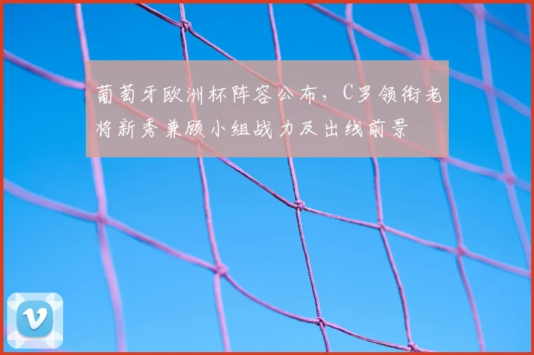 葡萄牙欧洲杯阵容公布，C罗领衔老将新秀兼顾小组战力及出线前景