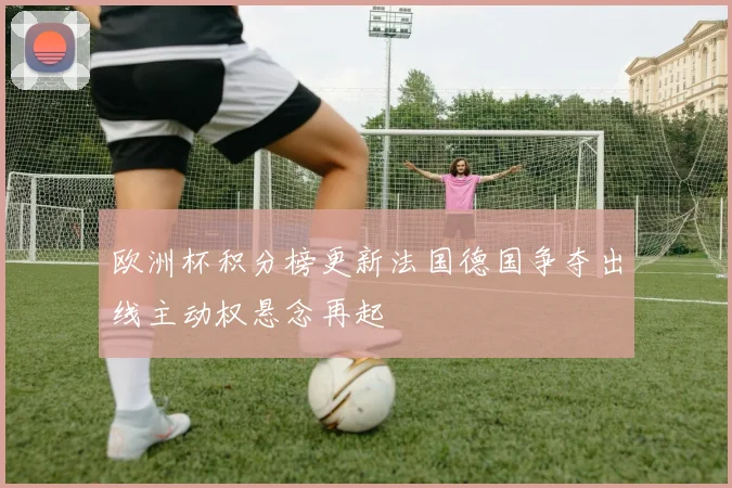 欧洲杯积分榜更新法国德国争夺出线主动权悬念再起