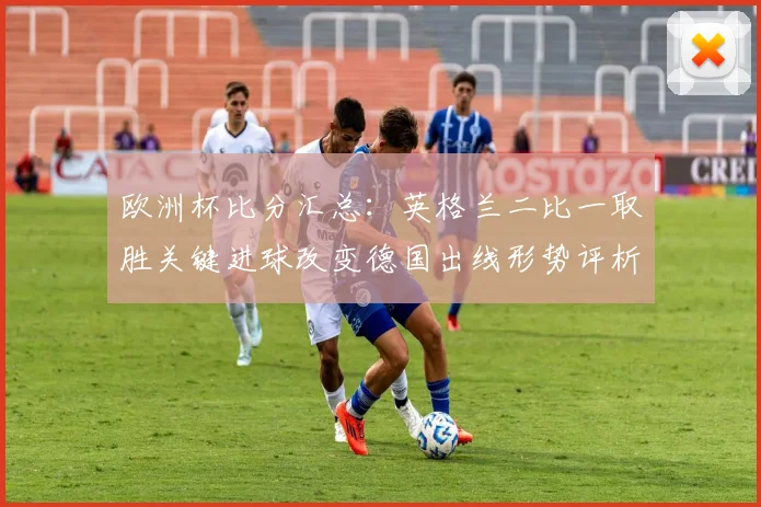 欧洲杯比分汇总：英格兰二比一取胜关键进球改变德国出线形势评析
