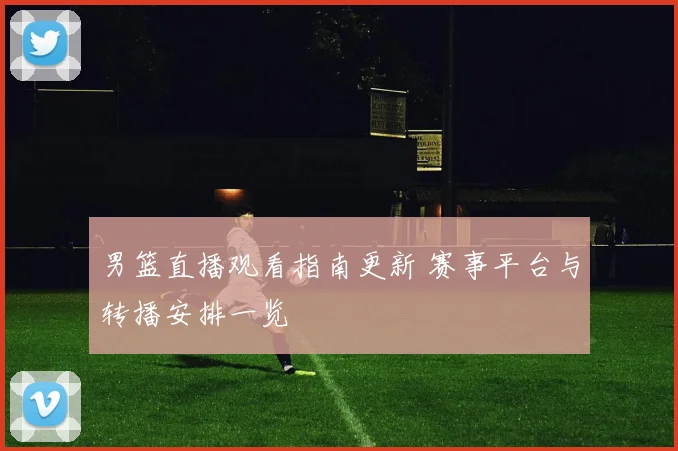 男篮直播观看指南更新 赛事平台与转播安排一览