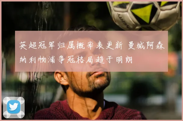 英超冠军归属概率表更新 曼城阿森纳利物浦争冠格局趋于明朗