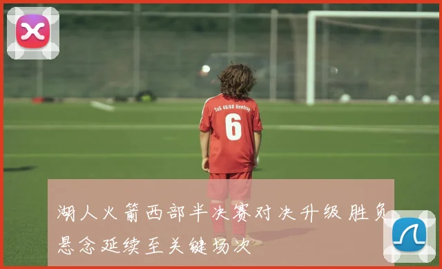 湖人火箭西部半决赛对决升级 胜负悬念延续至关键场次