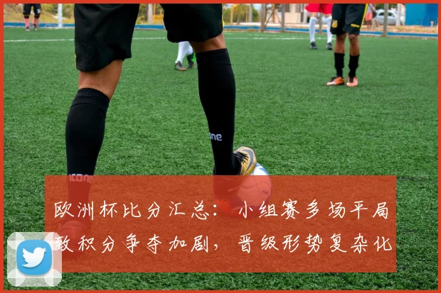 欧洲杯比分汇总：小组赛多场平局致积分争夺加剧，晋级形势复杂化