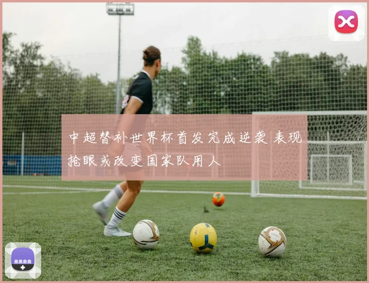 中超替补世界杯首发完成逆袭 表现抢眼或改变国家队用人