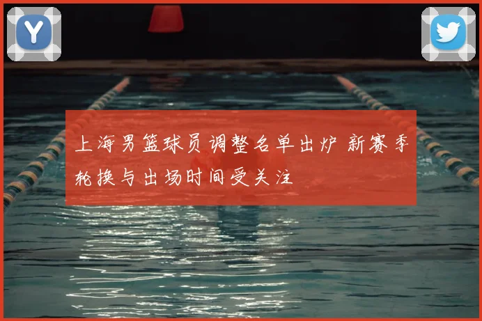上海男篮球员调整名单出炉 新赛季轮换与出场时间受关注