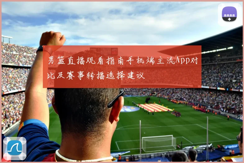 男篮直播观看指南手机端主流App对比及赛事转播选择建议