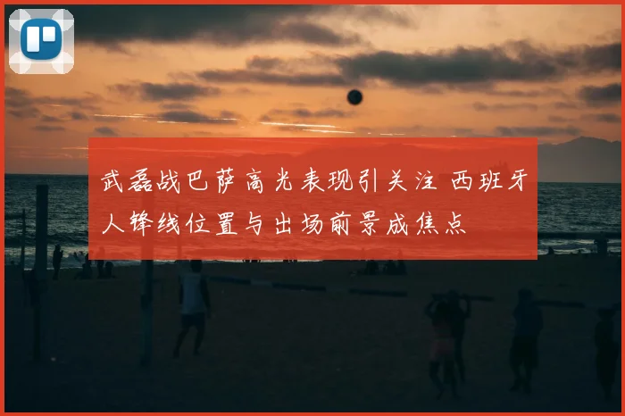 武磊战巴萨高光表现引关注 西班牙人锋线位置与出场前景成焦点
